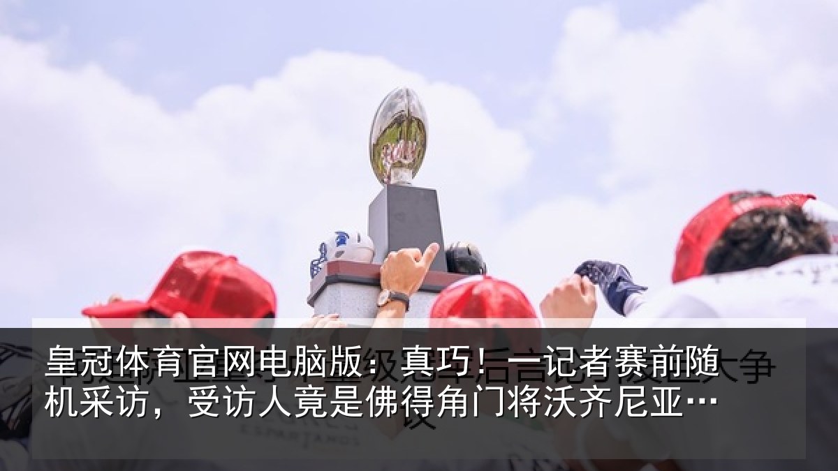 皇冠体育官网电脑版：真巧相关情况访受相关情况将沃齐尼亚父亲