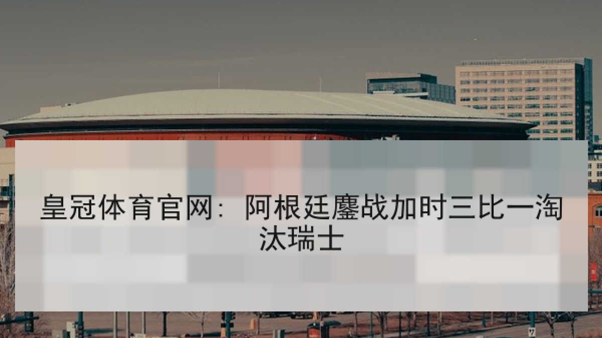 皇冠体育官网: 阿根廷鏖战加时三比一淘汰瑞士